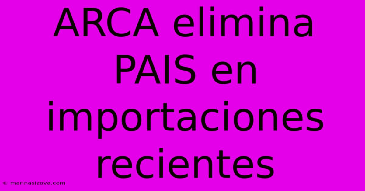 ARCA Elimina PAIS En Importaciones Recientes