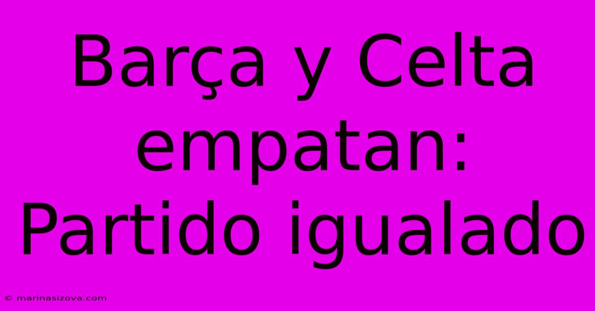 Barça Y Celta Empatan: Partido Igualado