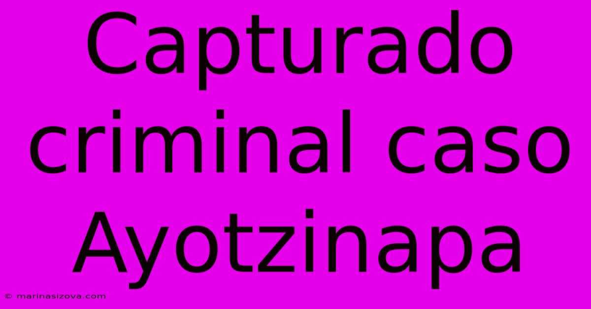 Capturado Criminal Caso Ayotzinapa