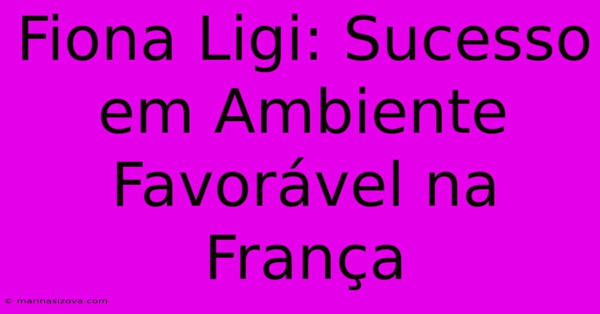 Fiona Ligi: Sucesso Em Ambiente Favorável Na França