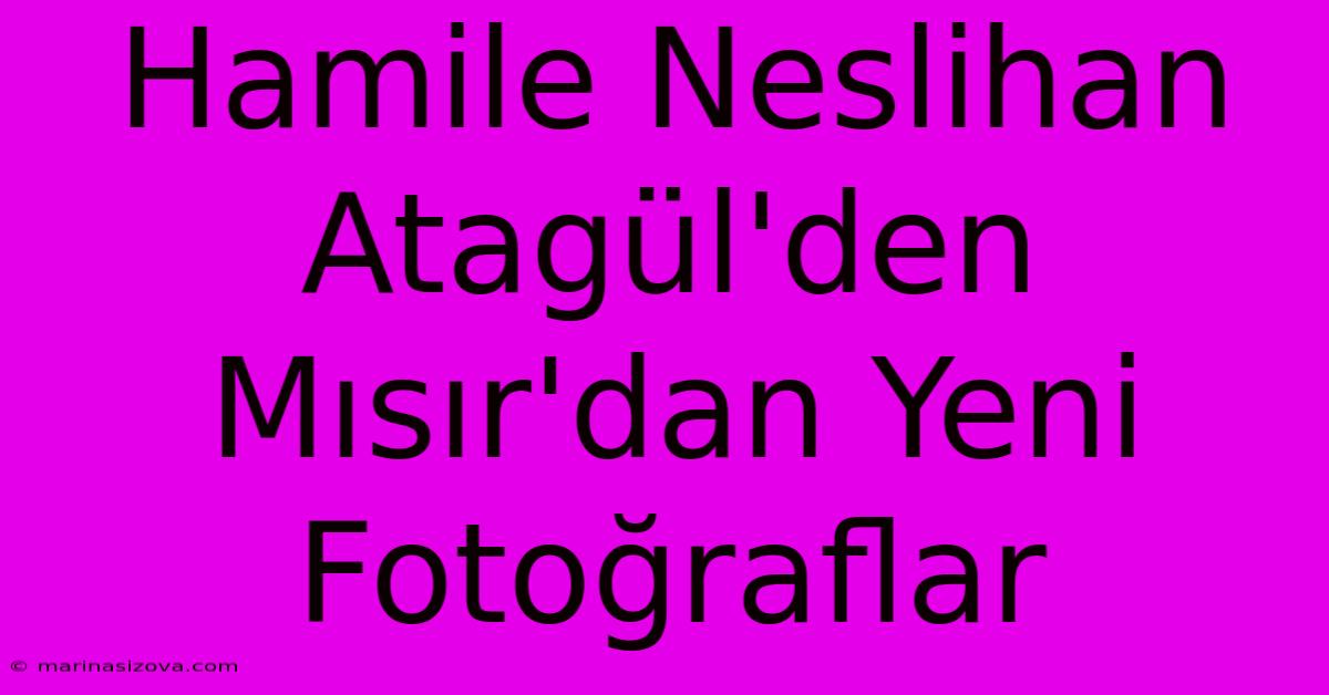 Hamile Neslihan Atagül'den Mısır'dan Yeni Fotoğraflar