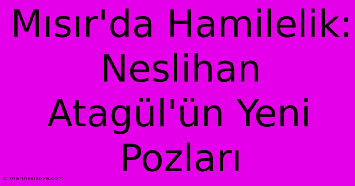 Mısır'da Hamilelik: Neslihan Atagül'ün Yeni Pozları 