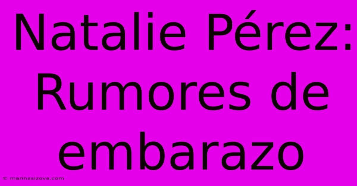 Natalie Pérez: Rumores De Embarazo