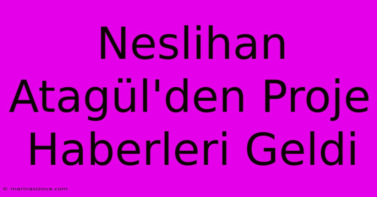 Neslihan Atagül'den Proje Haberleri Geldi