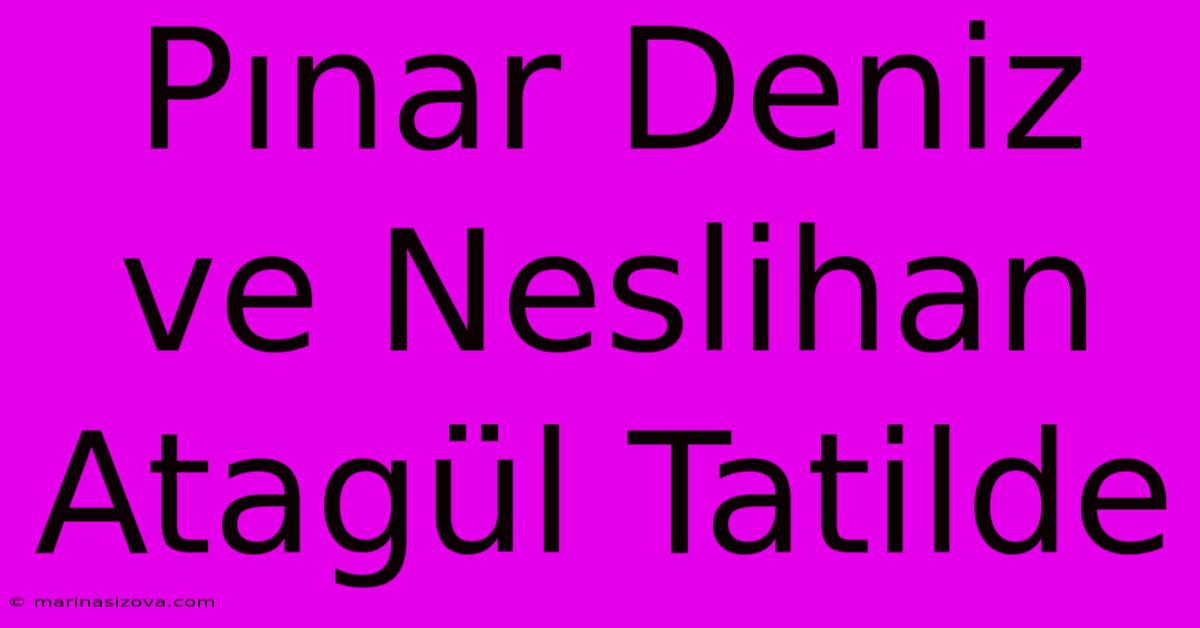 Pınar Deniz Ve Neslihan Atagül Tatilde