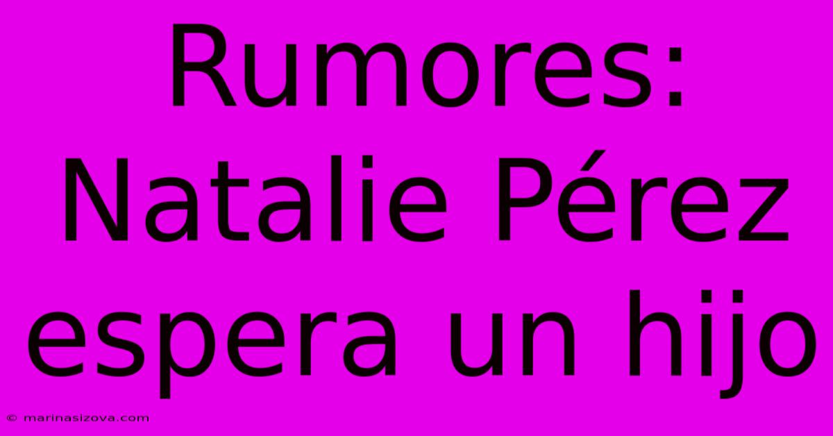 Rumores: Natalie Pérez Espera Un Hijo