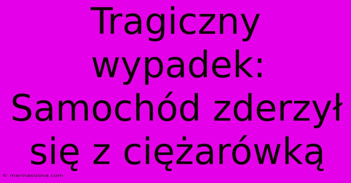 Tragiczny Wypadek: Samochód Zderzył Się Z Ciężarówką